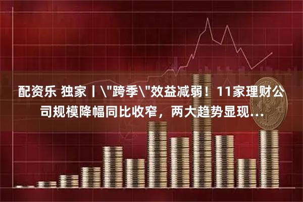 配资乐 独家丨＂跨季＂效益减弱！11家理财公司规模降幅同比收窄，两大趋势显现…