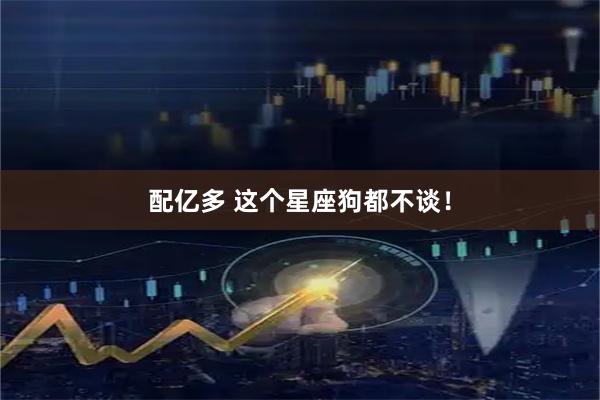 配亿多 这个星座狗都不谈！