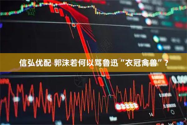 信弘优配 郭沫若何以骂鲁迅“衣冠禽兽”？