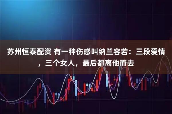 苏州恒泰配资 有一种伤感叫纳兰容若：三段爱情，三个女人，最后都离他而去