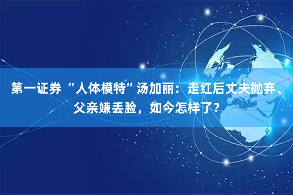 第一证券 “人体模特”汤加丽：走红后丈夫抛弃、父亲嫌丢脸，如今怎样了？