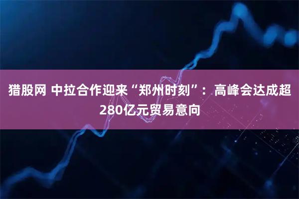 猎股网 中拉合作迎来“郑州时刻”：高峰会达成超280亿元贸易意向
