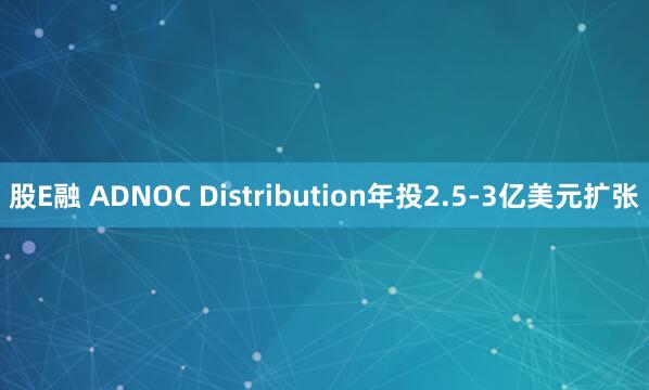 股E融 ADNOC Distribution年投2.5-3亿美元扩张