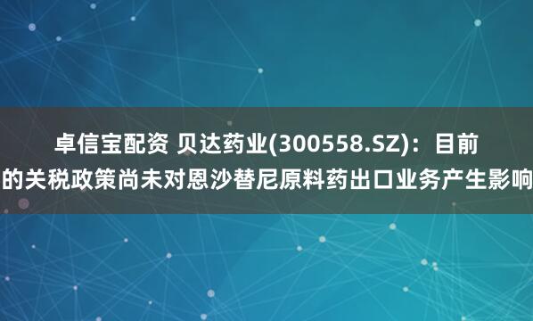 卓信宝配资 贝达药业(300558.SZ)：目前的关税政策尚未对恩沙替尼原料药出口业务产生影响