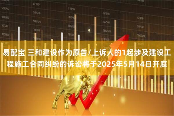 易配宝 三和建设作为原告/上诉人的1起涉及建设工程施工合同纠纷的诉讼将于2025年5月14日开庭