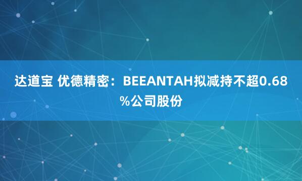 达道宝 优德精密：BEEANTAH拟减持不超0.68%公司股份