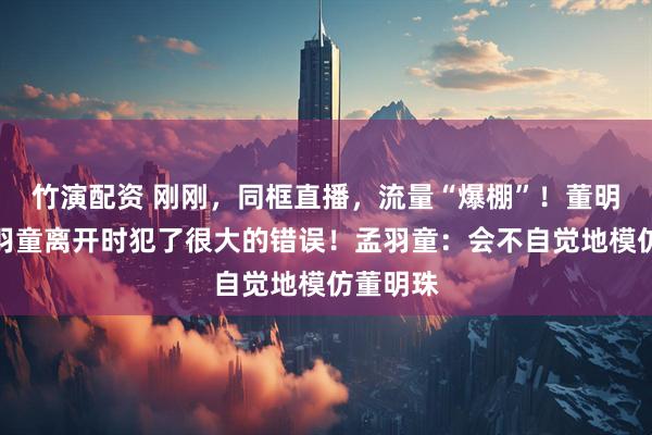 竹演配资 刚刚，同框直播，流量“爆棚”！董明珠：孟羽童离开时犯了很大的错误！孟羽童：会不自觉地模仿董明珠