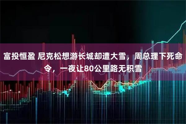 富投恒盈 尼克松想游长城却遭大雪，周总理下死命令，一夜让80公里路无积雪