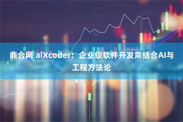 鼎合网 aiXcoder：企业级软件开发需结合AI与工程方法论