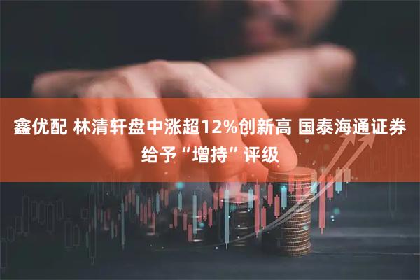 鑫优配 林清轩盘中涨超12%创新高 国泰海通证券给予“增持”评级