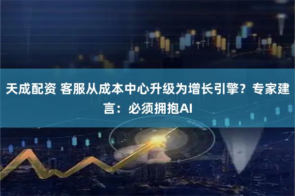 天成配资 客服从成本中心升级为增长引擎？专家建言：必须拥抱AI