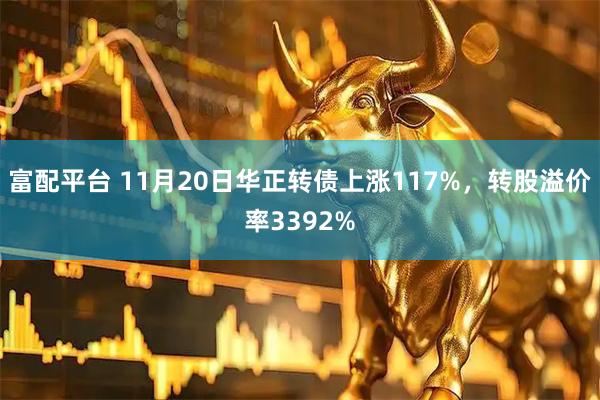 富配平台 11月20日华正转债上涨117%，转股溢价率3392%