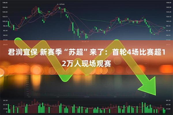 君润宜保 新赛季“苏超”来了：首轮4场比赛超12万人现场观赛