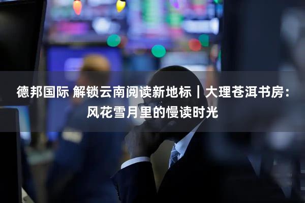 德邦国际 解锁云南阅读新地标｜大理苍洱书房：风花雪月里的慢读时光