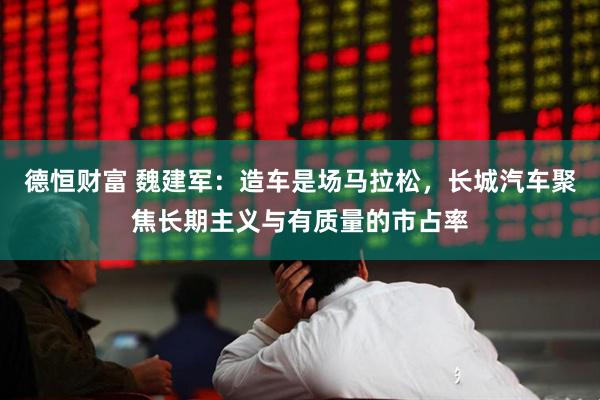 德恒财富 魏建军：造车是场马拉松，长城汽车聚焦长期主义与有质量的市占率